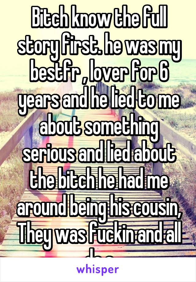 Bitch know the full story first. he was my bestfr , lover for 6 years and he lied to me about something serious and lied about the bitch he had me around being his cousin, They was fuckin and all da s