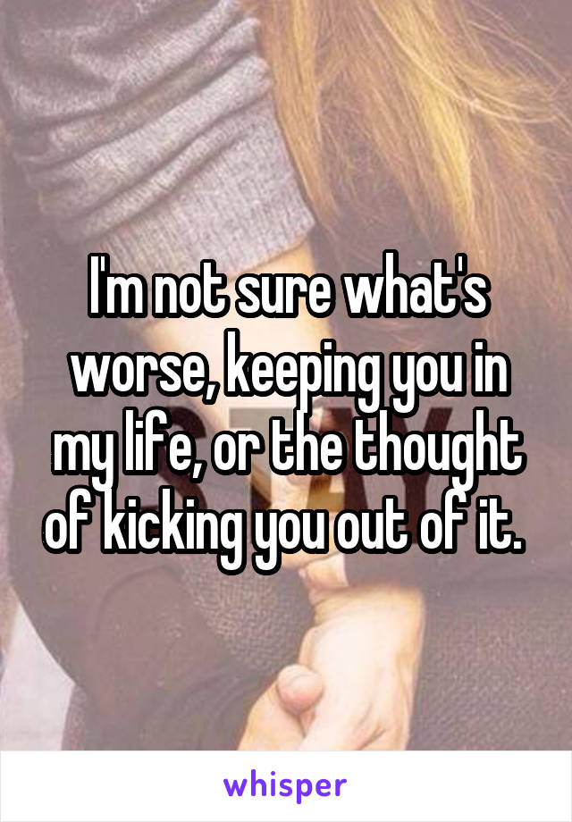 I'm not sure what's worse, keeping you in my life, or the thought of kicking you out of it. 