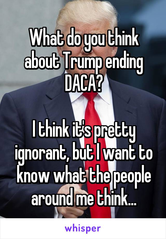 What do you think about Trump ending DACA?

I think it's pretty ignorant, but I want to know what the people around me think...