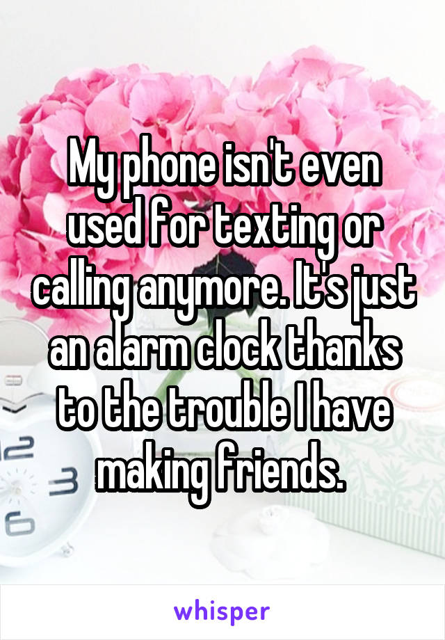 My phone isn't even used for texting or calling anymore. It's just an alarm clock thanks to the trouble I have making friends. 