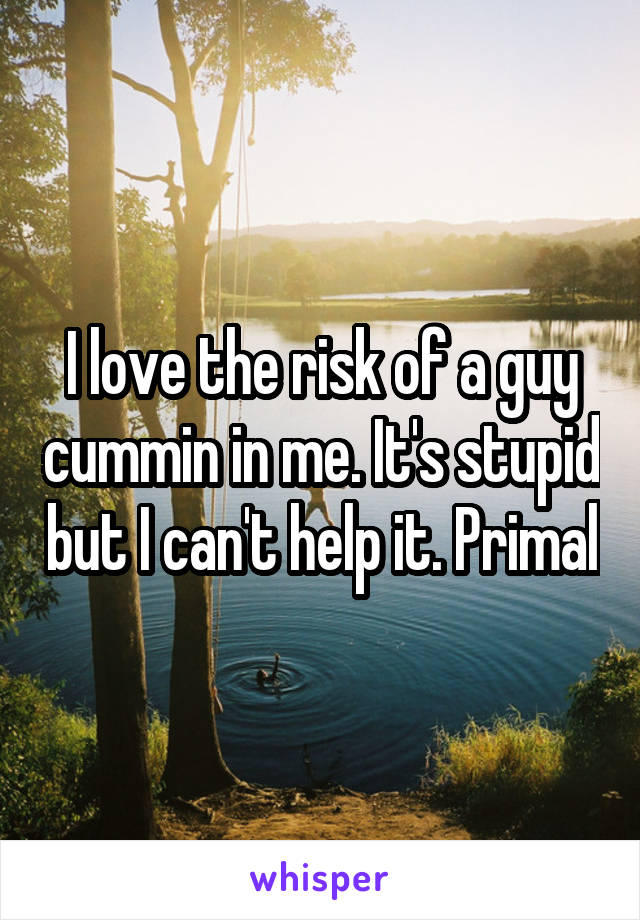 I love the risk of a guy cummin in me. It's stupid but I can't help it. Primal