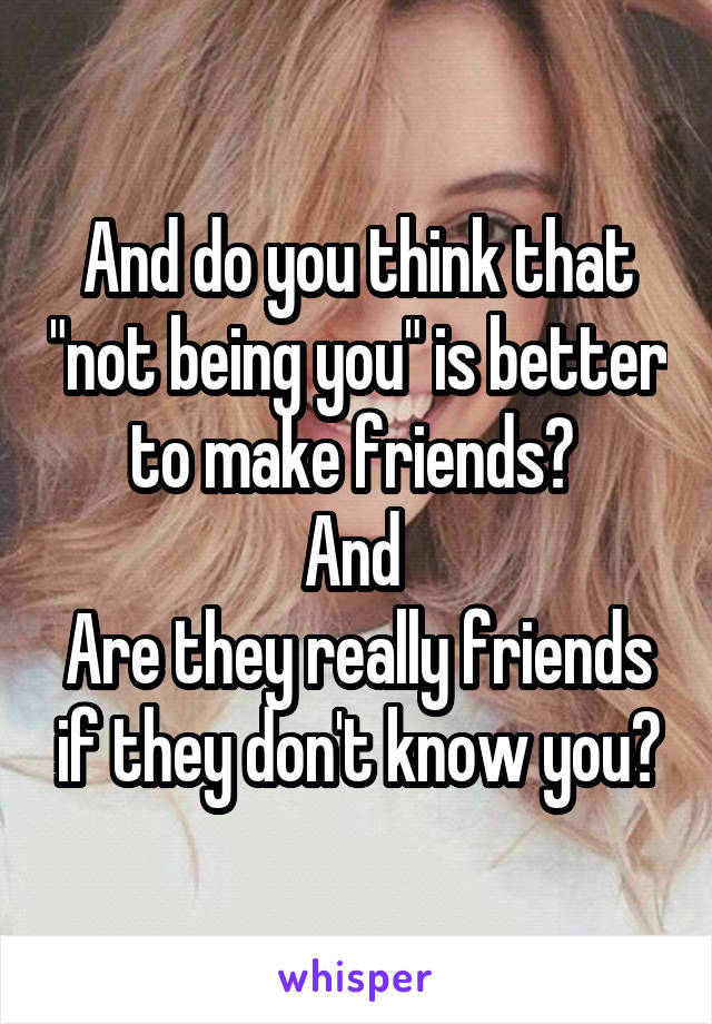 And do you think that "not being you" is better to make friends? 
And 
Are they really friends if they don't know you?