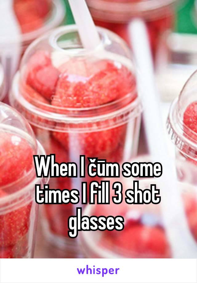 When I čūm some times I fill 3 shot glasses 