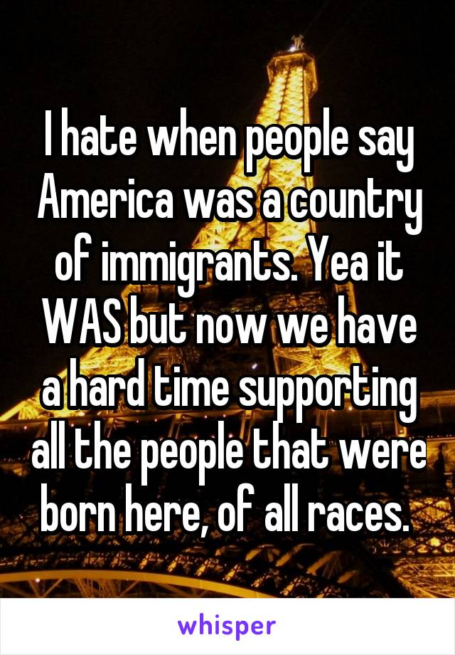 I hate when people say America was a country of immigrants. Yea it WAS but now we have a hard time supporting all the people that were born here, of all races. 