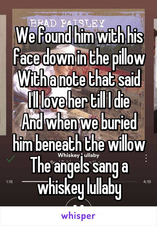 We found him with his face down in the pillow
With a note that said I'll love her till I die
And when we buried him beneath the willow
The angels sang a whiskey lullaby