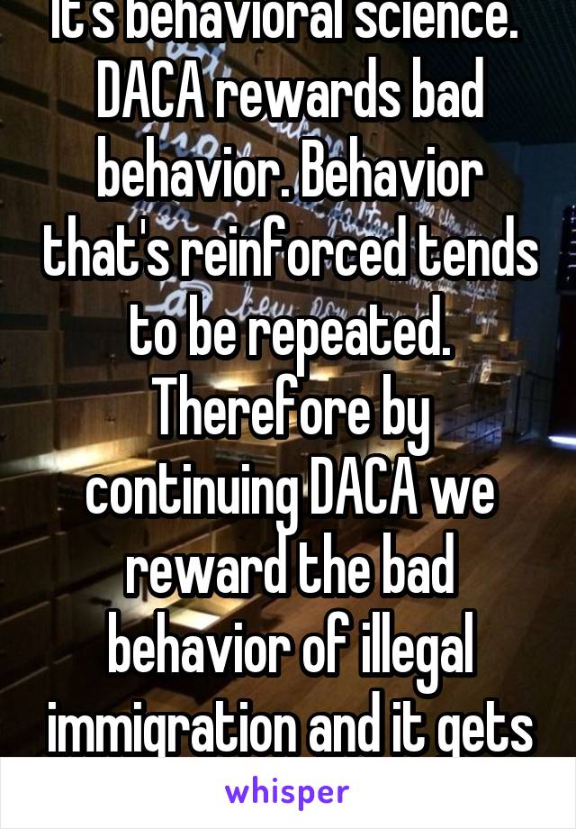 It's behavioral science.  DACA rewards bad behavior. Behavior that's reinforced tends to be repeated. Therefore by continuing DACA we reward the bad behavior of illegal immigration and it gets worse.