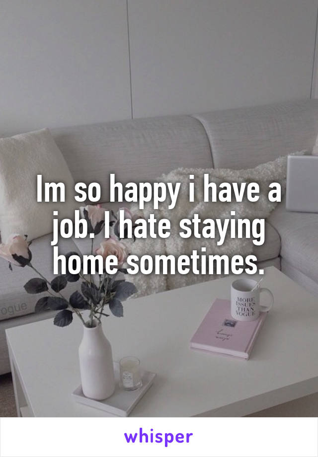Im so happy i have a job. I hate staying home sometimes.