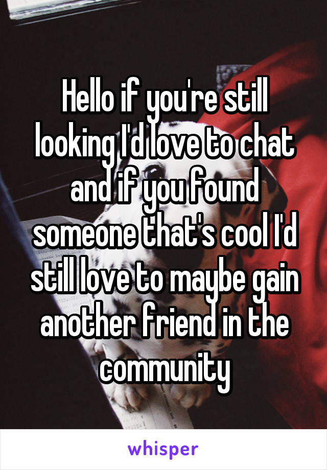 Hello if you're still looking I'd love to chat and if you found someone that's cool I'd still love to maybe gain another friend in the community
