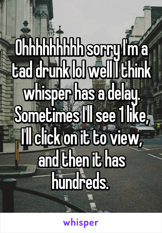 Ohhhhhhhhh sorry I'm a tad drunk lol well I think whisper has a delay. Sometimes I'll see 1 like, I'll click on it to view, and then it has hundreds. 