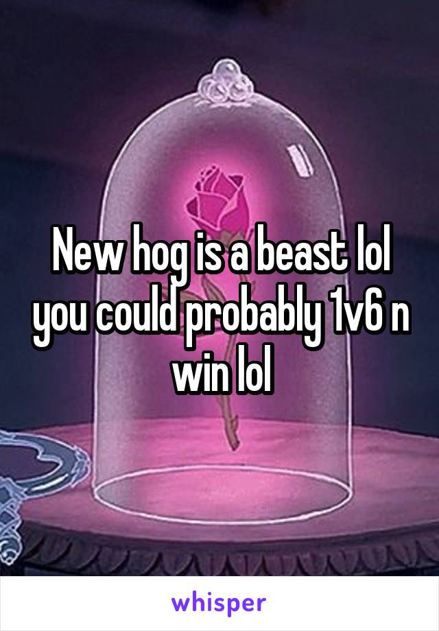 New hog is a beast lol you could probably 1v6 n win lol