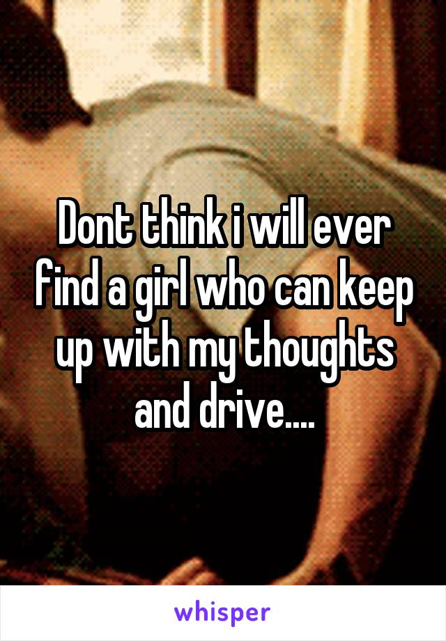 Dont think i will ever find a girl who can keep up with my thoughts and drive....