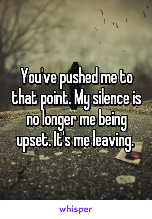You've pushed me to that point. My silence is no longer me being upset. It's me leaving. 