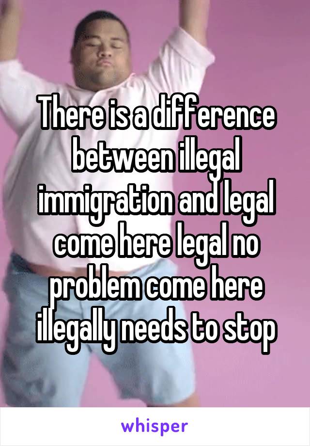 There is a difference between illegal immigration and legal come here legal no problem come here illegally needs to stop