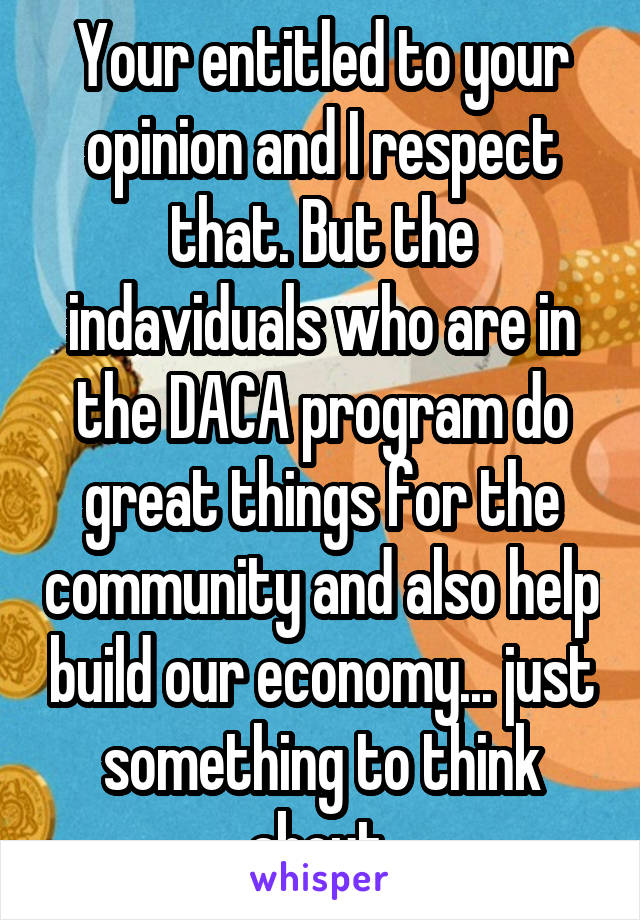 Your entitled to your opinion and I respect that. But the indaviduals who are in the DACA program do great things for the community and also help build our economy... just something to think about.
