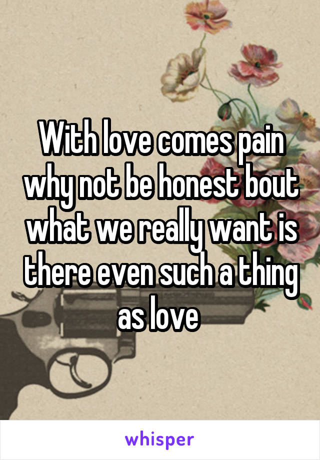 With love comes pain why not be honest bout what we really want is there even such a thing as love 