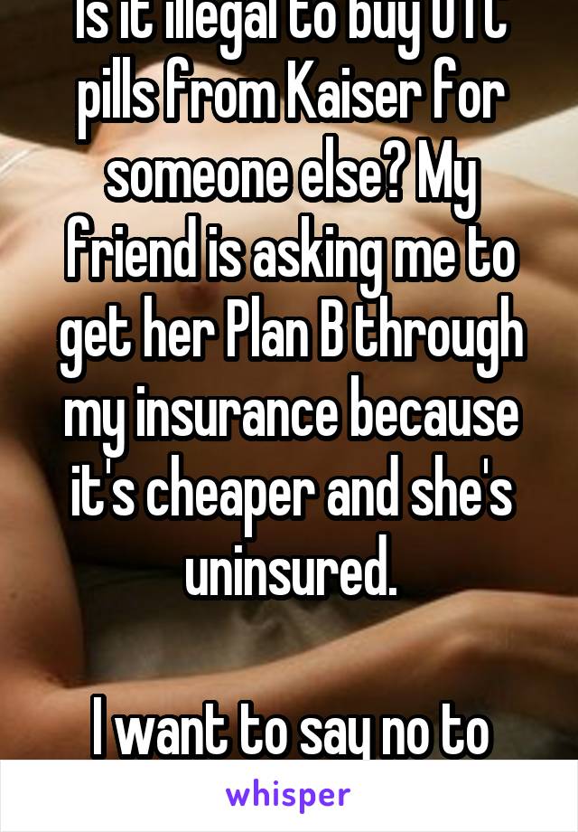 Is it illegal to buy OTC pills from Kaiser for someone else? My friend is asking me to get her Plan B through my insurance because it's cheaper and she's uninsured.

I want to say no to her.