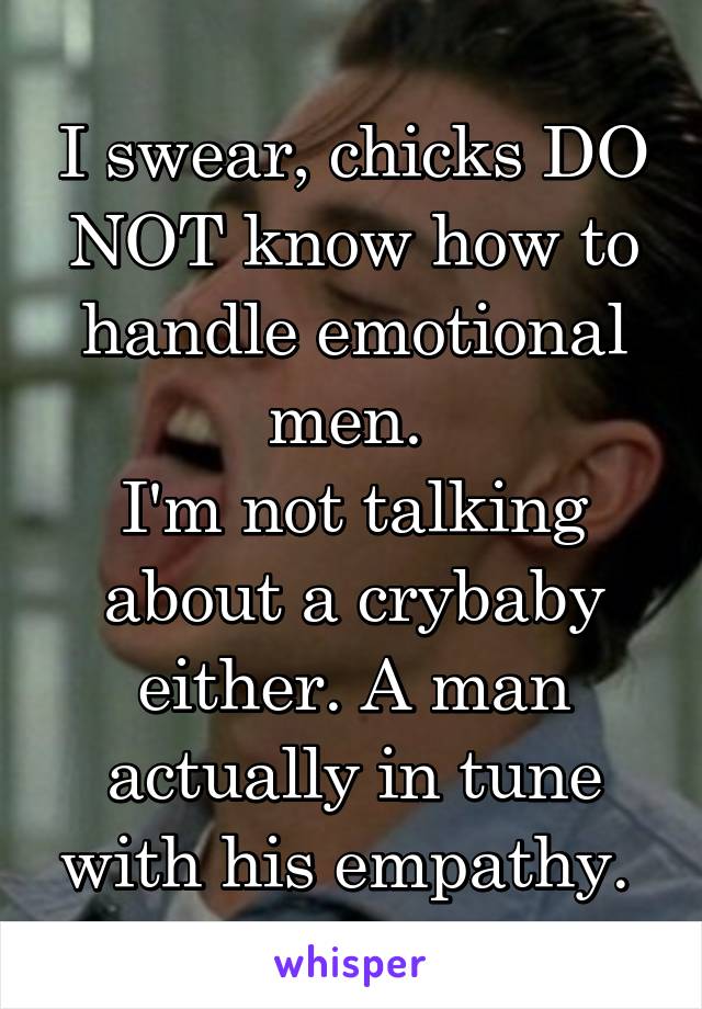 I swear, chicks DO NOT know how to handle emotional men. 
I'm not talking about a crybaby either. A man actually in tune with his empathy. 