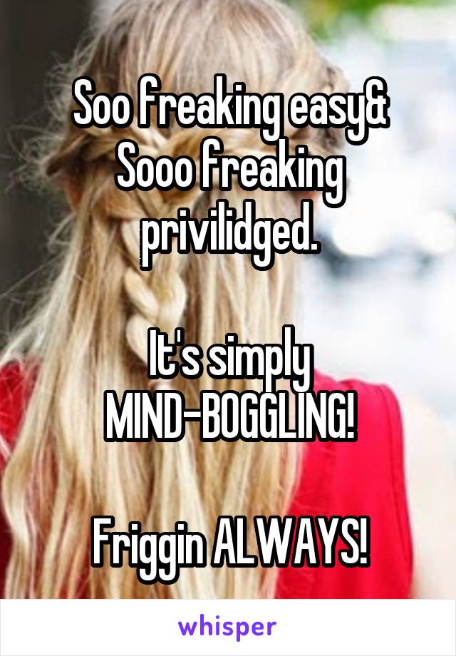 Soo freaking easy& Sooo freaking privilidged.

It's simply MIND-BOGGLING!

Friggin ALWAYS!