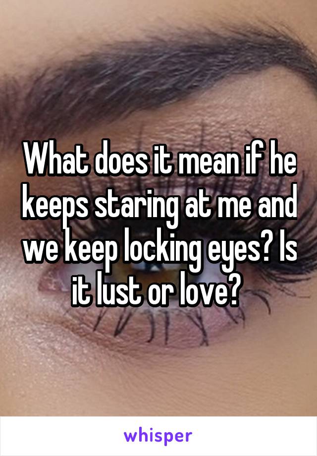 What does it mean if he keeps staring at me and we keep locking eyes? Is it lust or love? 