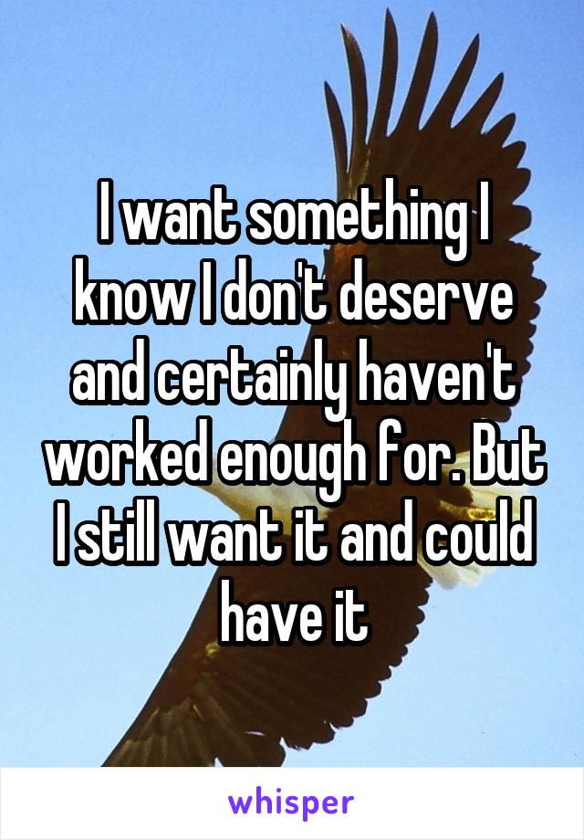 I want something I know I don't deserve and certainly haven't worked enough for. But I still want it and could have it