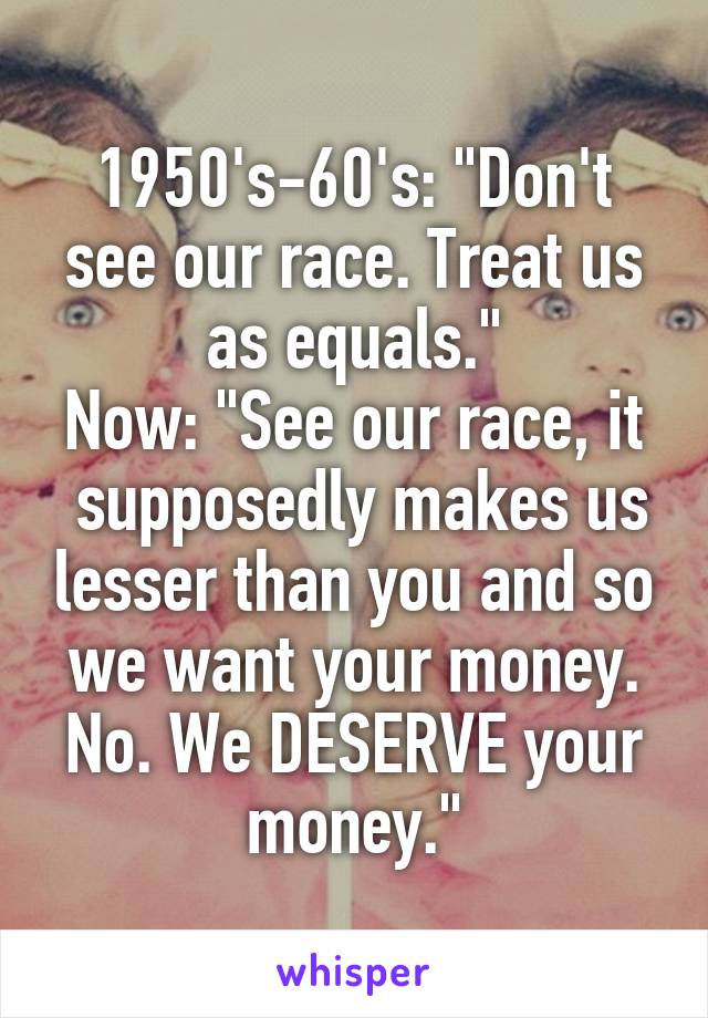 1950's-60's: "Don't see our race. Treat us as equals."
Now: "See our race, it  supposedly makes us lesser than you and so we want your money. No. We DESERVE your money."
