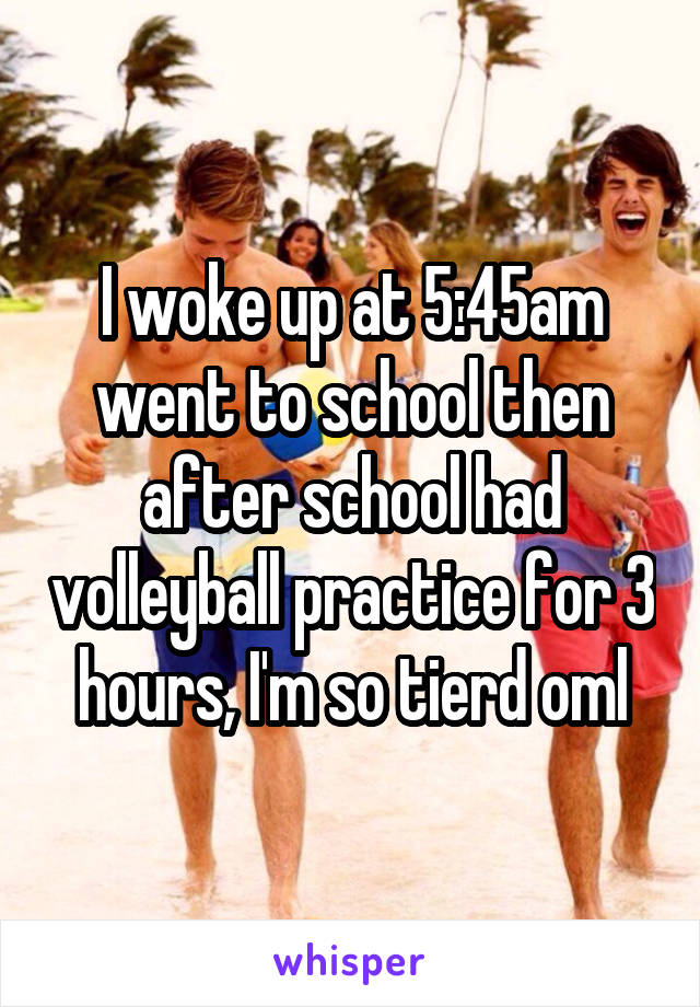 I woke up at 5:45am went to school then after school had volleyball practice for 3 hours, I'm so tierd oml