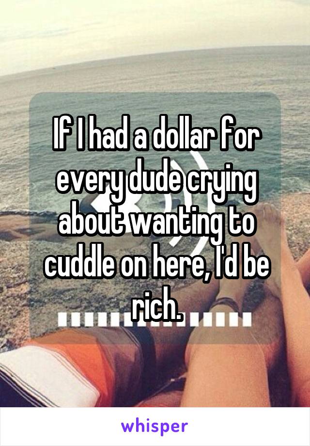 If I had a dollar for every dude crying about wanting to cuddle on here, I'd be rich.