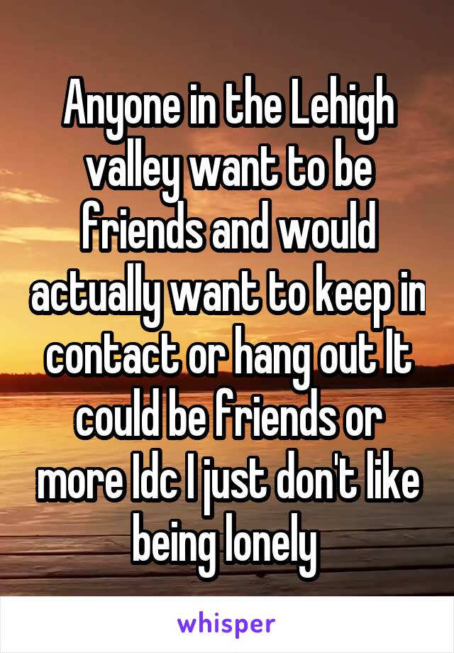 Anyone in the Lehigh valley want to be friends and would actually want to keep in contact or hang out It could be friends or more Idc I just don't like being lonely 