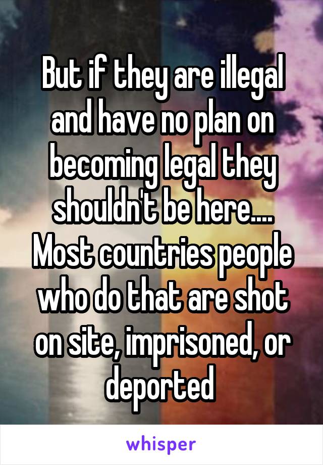 But if they are illegal and have no plan on becoming legal they shouldn't be here.... Most countries people who do that are shot on site, imprisoned, or deported 