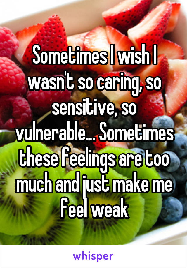 Sometimes I wish I wasn't so caring, so sensitive, so vulnerable... Sometimes these feelings are too much and just make me feel weak