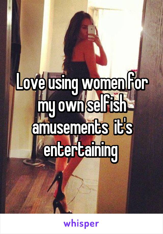 Love using women for my own selfish amusements  it's entertaining 
