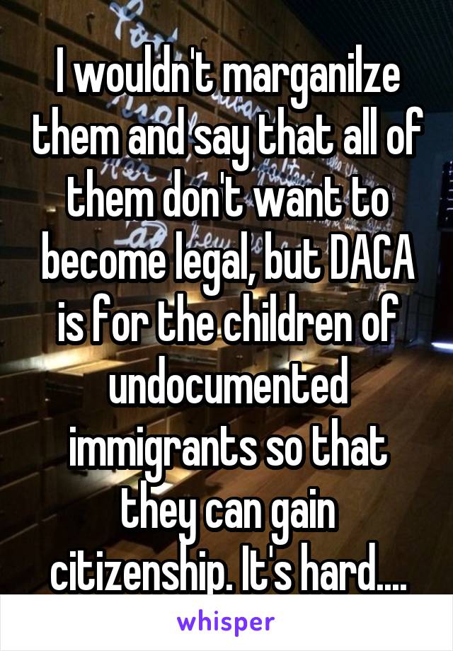 I wouldn't marganilze them and say that all of them don't want to become legal, but DACA is for the children of undocumented immigrants so that they can gain citizenship. It's hard....