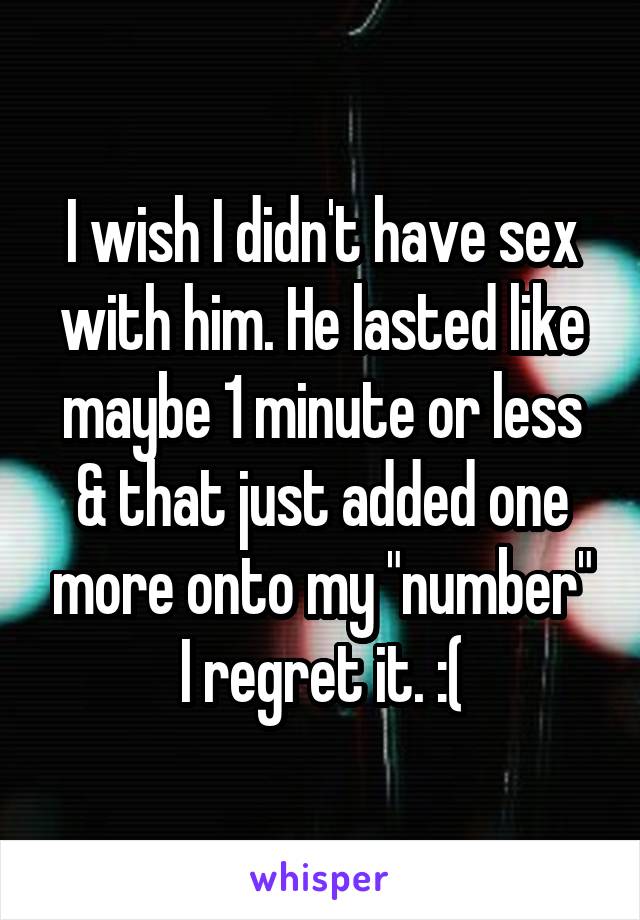 I wish I didn't have sex with him. He lasted like maybe 1 minute or less & that just added one more onto my "number" I regret it. :(
