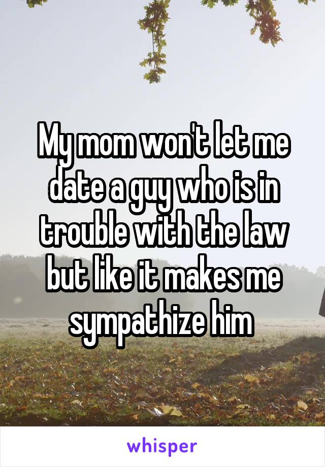 My mom won't let me date a guy who is in trouble with the law but like it makes me sympathize him 