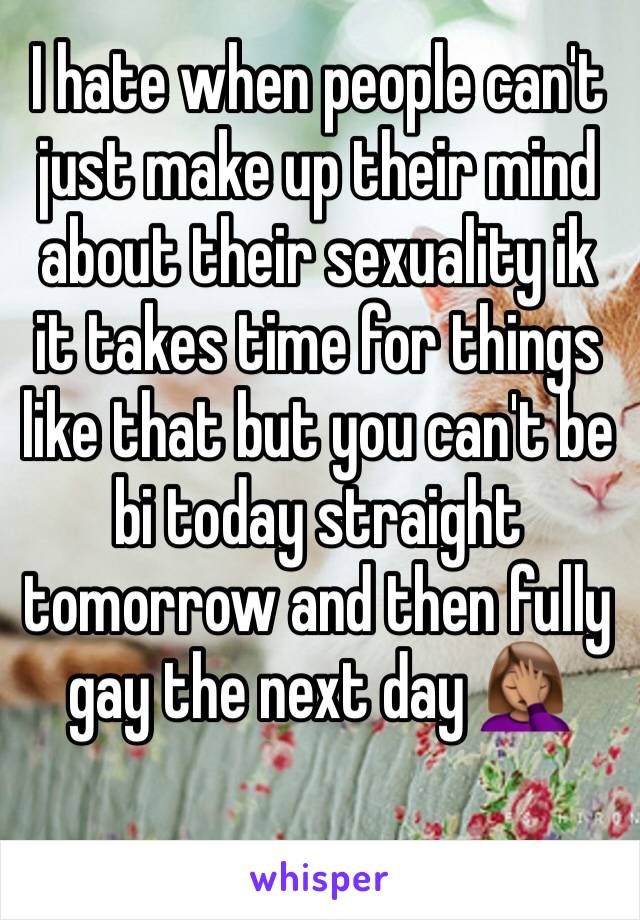 I hate when people can't just make up their mind about their sexuality ik it takes time for things like that but you can't be bi today straight tomorrow and then fully gay the next day 🤦🏽‍♀️