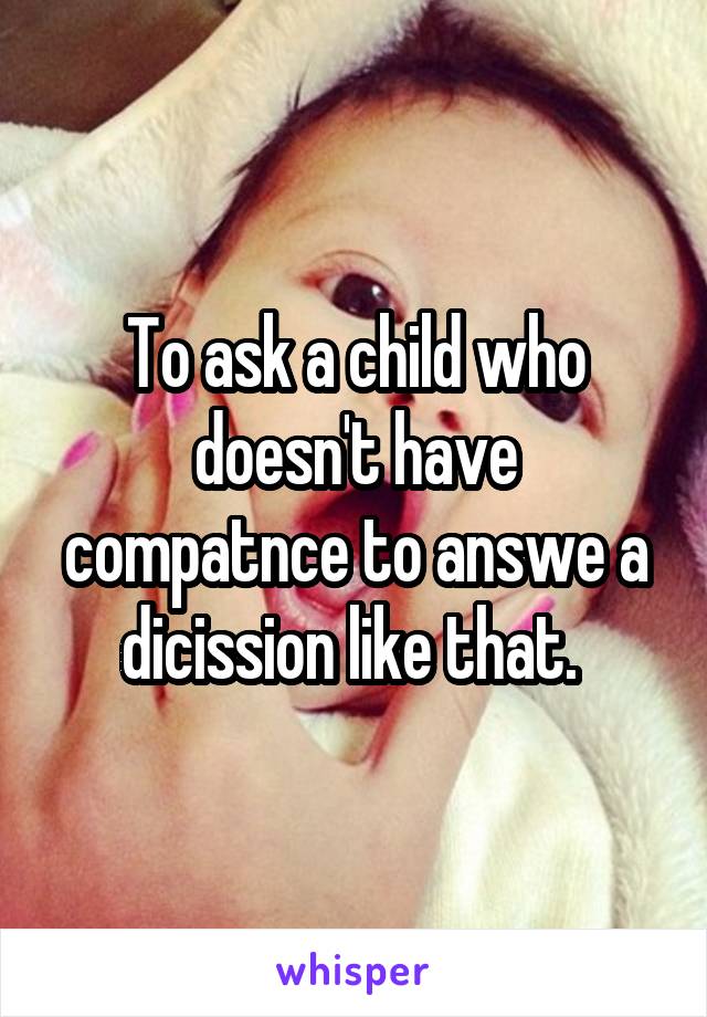 To ask a child who doesn't have compatnce to answe a dicission like that. 