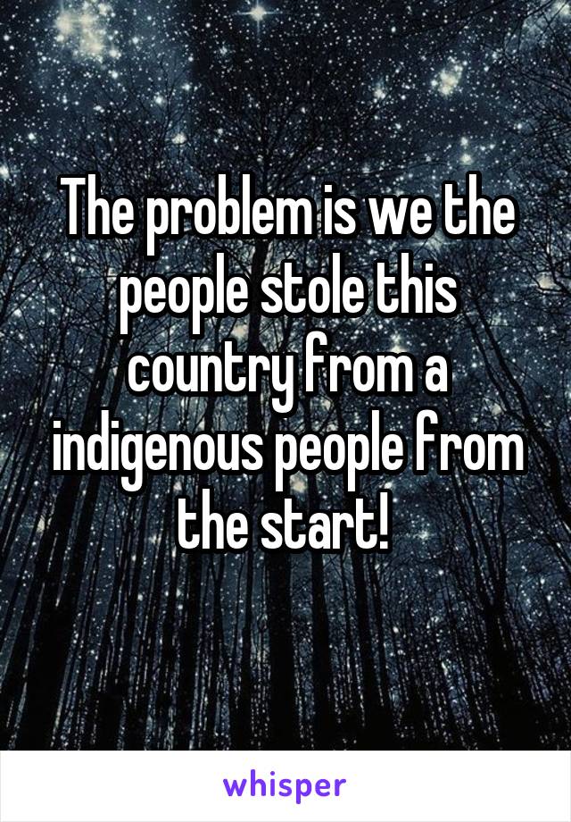 The problem is we the people stole this country from a indigenous people from the start! 

