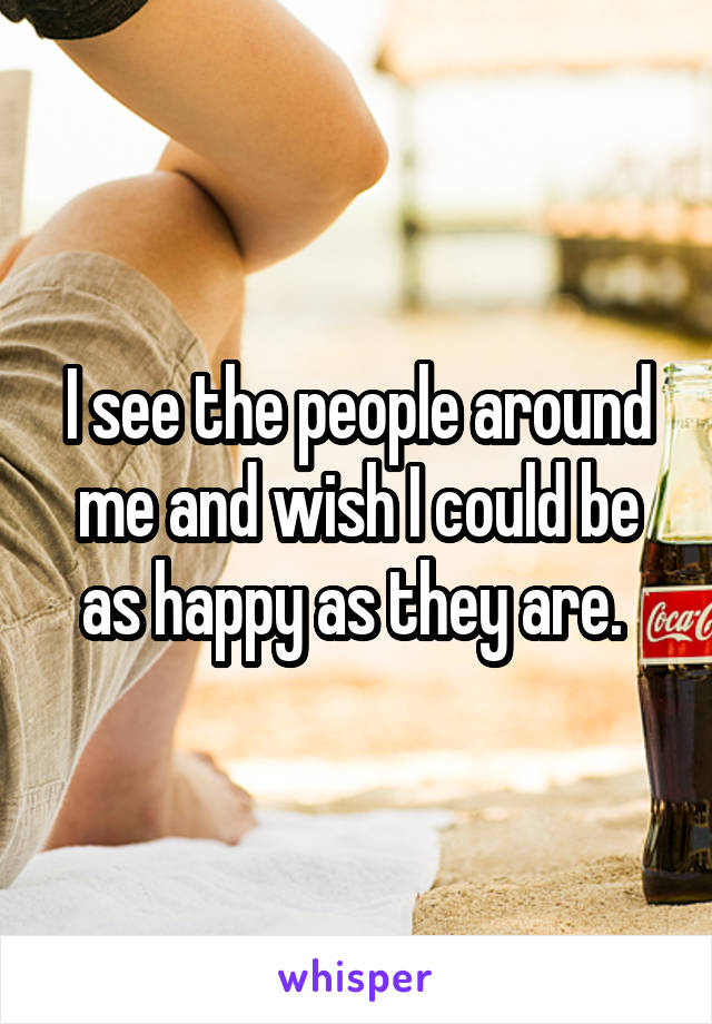 I see the people around me and wish I could be as happy as they are. 