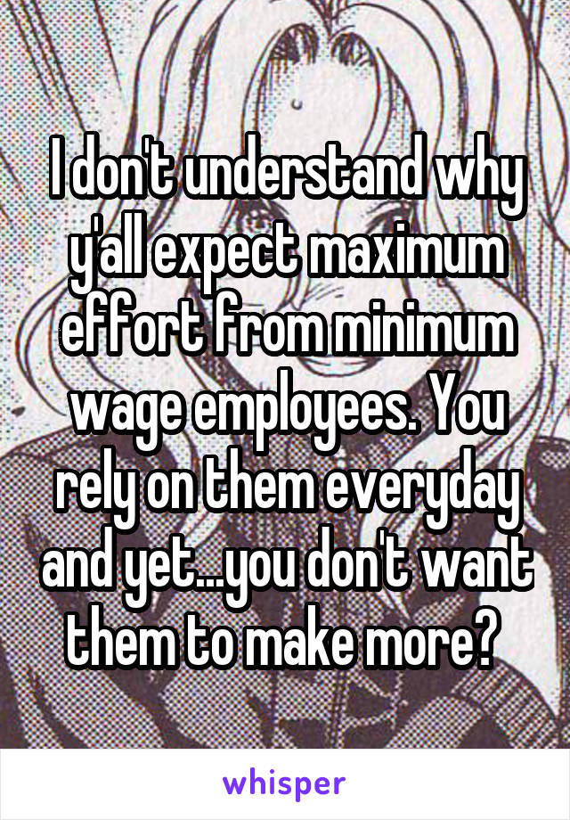I don't understand why y'all expect maximum effort from minimum wage employees. You rely on them everyday and yet...you don't want them to make more? 