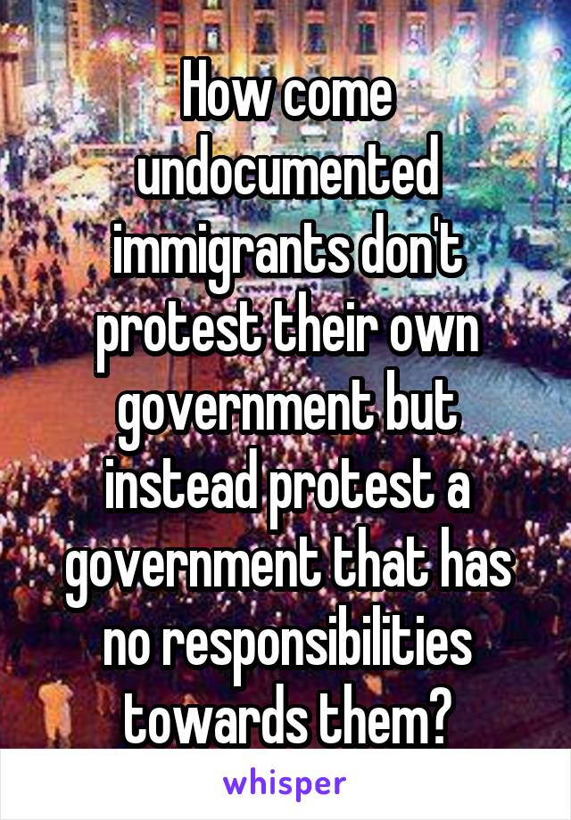 How come undocumented immigrants don't protest their own government but instead protest a government that has no responsibilities towards them?