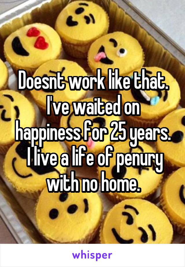 Doesnt work like that.
I've waited on happiness for 25 years.
 I live a life of penury with no home.