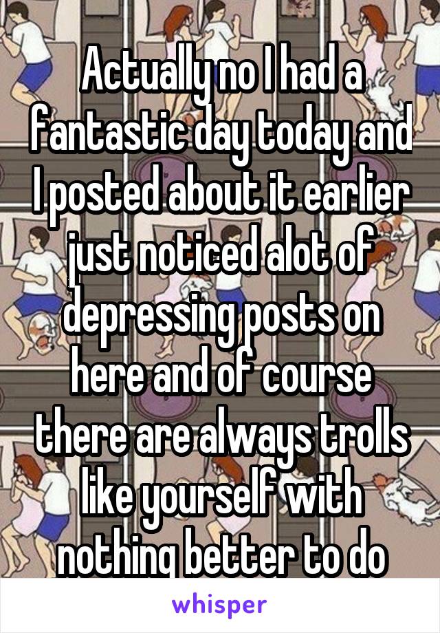 Actually no I had a fantastic day today and I posted about it earlier just noticed alot of depressing posts on here and of course there are always trolls like yourself with nothing better to do