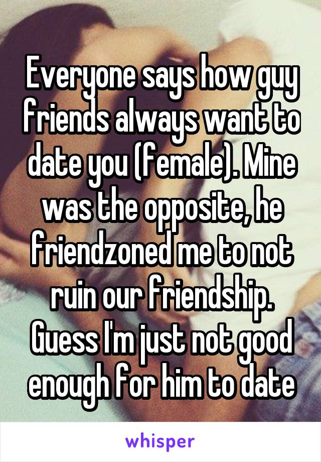 Everyone says how guy friends always want to date you (female). Mine was the opposite, he friendzoned me to not ruin our friendship. Guess I'm just not good enough for him to date