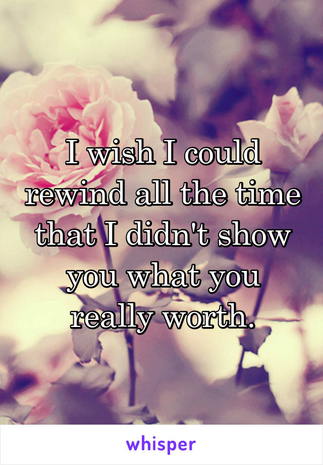 I wish I could rewind all the time that I didn't show you what you really worth.