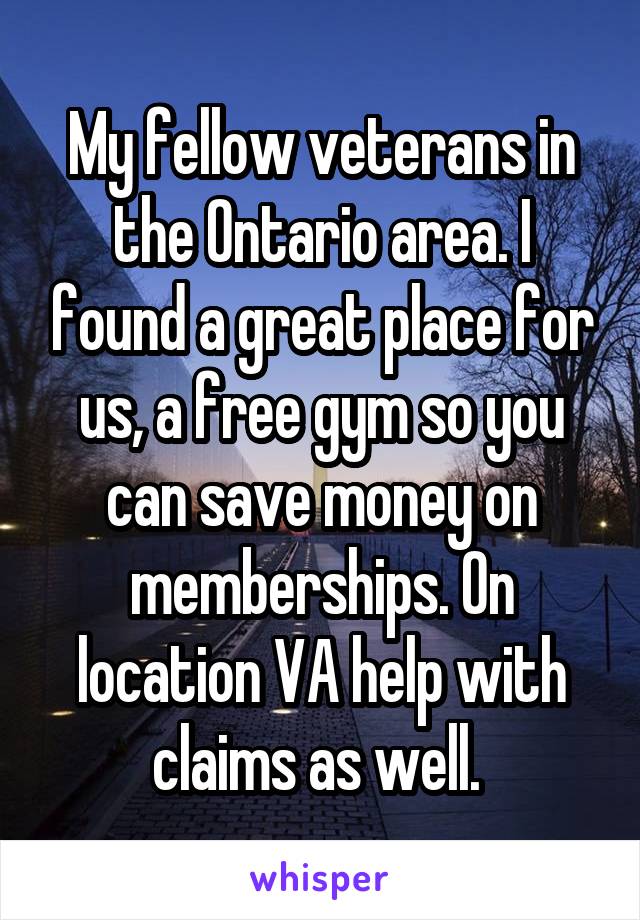 My fellow veterans in the Ontario area. I found a great place for us, a free gym so you can save money on memberships. On location VA help with claims as well. 