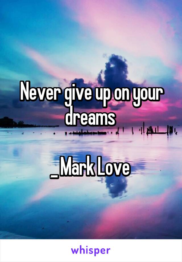 Never give up on your dreams 

_ Mark Love 