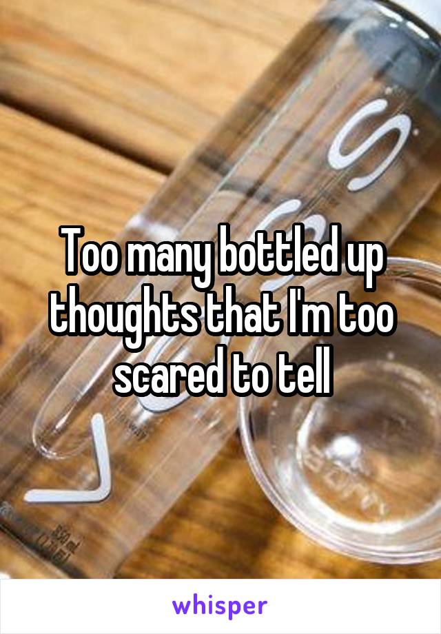 Too many bottled up thoughts that I'm too scared to tell