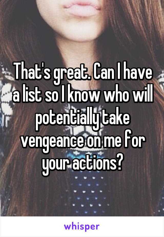That's great. Can I have a list so I know who will potentially take vengeance on me for your actions?