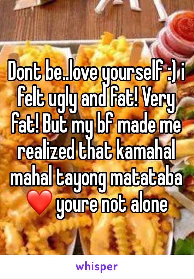 Dont be..love yourself :) i felt ugly and fat! Very fat! But my bf made me realized that kamahal mahal tayong matataba ❤️ youre not alone