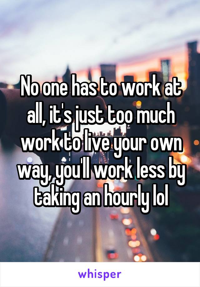 No one has to work at all, it's just too much work to live your own way, you'll work less by taking an hourly lol